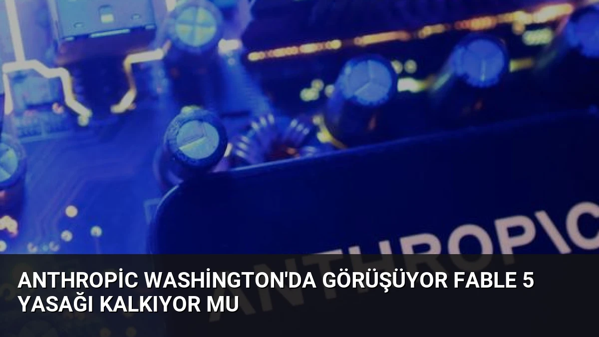 Anthropic Washington’da Görüşüyor Fable 5 Yasağı Kalkıyor Mu