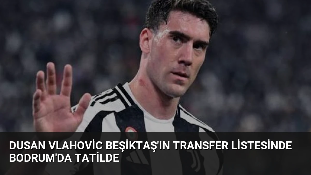 Dusan Vlahovic Beşiktaş’ın Transfer Listesinde Bodrum’da Tatilde