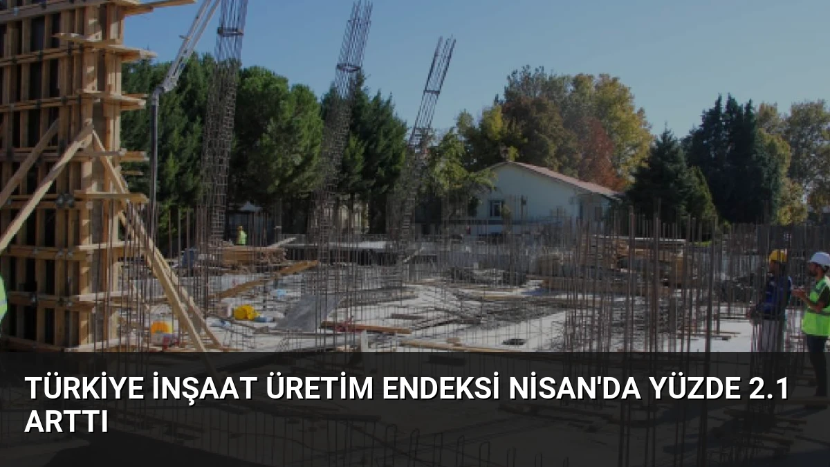 Türkiye İnşaat Üretim Endeksi Nisan’da Yüzde 2.1 Arttı
