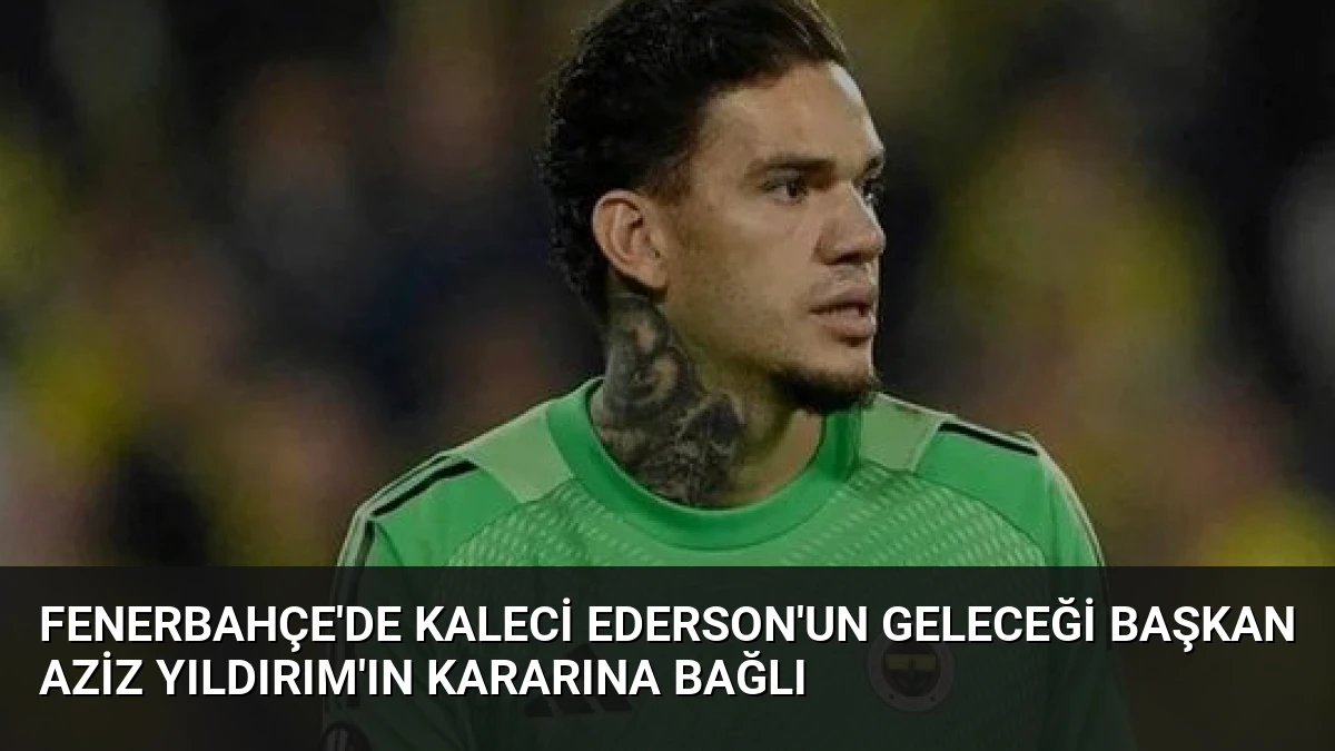 Fenerbahçe’de Kaleci Ederson’un Geleceği Başkan Aziz Yıldırım’ın Kararına Bağlı